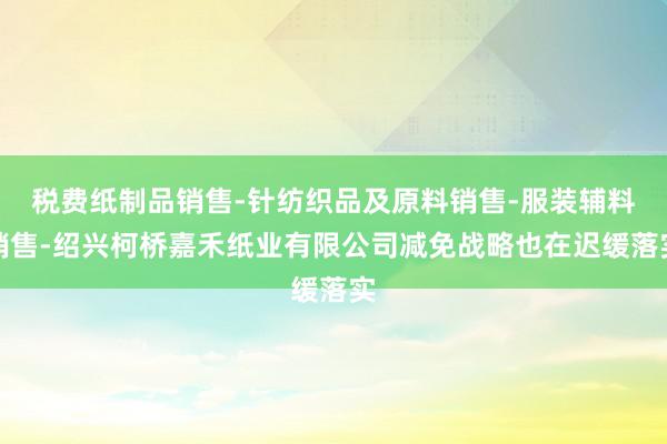 税费纸制品销售-针纺织品及原料销售-服装辅料销售-绍兴柯桥嘉禾纸业有限公司减免战略也在迟缓落实