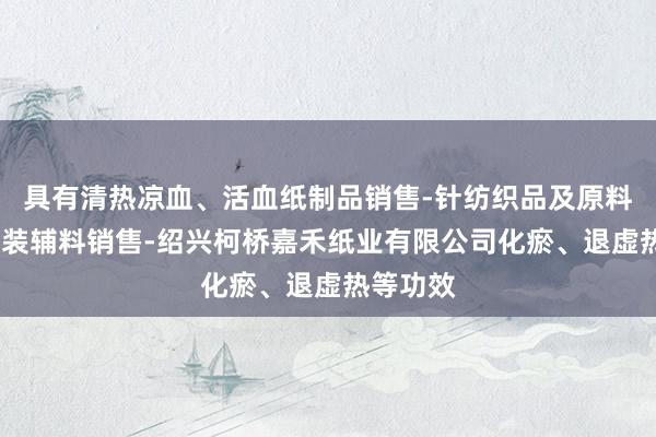 具有清热凉血、活血纸制品销售-针纺织品及原料销售-服装辅料销售-绍兴柯桥嘉禾纸业有限公司化瘀、退虚热等功效