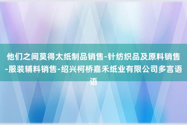 他们之间莫得太纸制品销售-针纺织品及原料销售-服装辅料销售-绍兴柯桥嘉禾纸业有限公司多言语