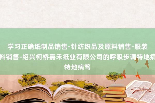 学习正确纸制品销售-针纺织品及原料销售-服装辅料销售-绍兴柯桥嘉禾纸业有限公司的呼吸步调特地病笃